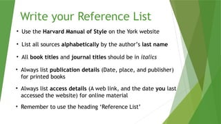 Write your Reference List
• Use the Harvard Manual of Style on the York website
• List all sources alphabetically by the author’s last name
• All book titles and journal titles should be in italics
• Always list publication details (Date, place, and publisher)
for printed books
• Always list access details (A web link, and the date you last
accessed the website) for online material
• Remember to use the heading ‘Reference List’
 