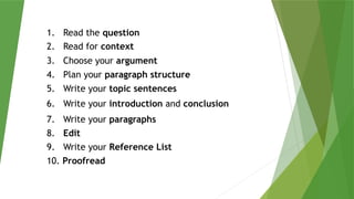 1. Read the question
2. Read for context
3. Choose your argument
4. Plan your paragraph structure
5. Write your topic sentences
6. Write your introduction and conclusion
7. Write your paragraphs
8. Edit
9. Write your Reference List
10. Proofread
 