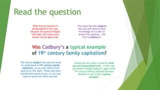 Read the question
Was Cadbury’s a typical example
of 19th
century family capitalism?
What kind of question is
being asked? In this case,
because the question begins
with was, this means your
answer will be yes or no.
This essay has two subjects
that you will need to have
knowledge of in order to
answer the question – the
first is Cadbury’s.
Always be very clear on exactly what
you are being asked to do – in this case,
you need to weigh Cadbury’s again other
19th
century family capitalist business
whether or not it was a typical
example.
The second subject that you will need
to understand is 19th
century family
capitalism, so you will need to find
sources on this topic. These may have
already been given to you, or you may
have to search for them yourself.
 