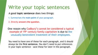 Write your topic sentences
A good topic sentence does two things:
1. Summarises the main point of your paragraph.
2. Directly answers the question.
One reason why Cadbury’s cannot be considered a typical
example of 19th
century family capitalism is due to the
unusually benevolent treatment of their employees.
You need to have one of these for each paragraph, and it should
always be the first sentence. You don’t need to put references
in your topic sentence – save these for later in the paragraph.
 