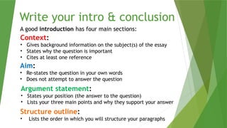 Write your intro & conclusion
A good introduction has four main sections:
Context:
• Gives background information on the subject(s) of the essay
• States why the question is important
• Cites at least one reference
Aim:
• Re-states the question in your own words
• Does not attempt to answer the question
Argument statement:
• States your position (the answer to the question)
• Lists your three main points and why they support your answer
Structure outline:
• Lists the order in which you will structure your paragraphs
 