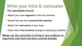 Write your intro & conclusion
The conclusion should:
• Repeat your main argument in the first sentence
• Explain how you have answered the question
• Repeat the main points of your essay
• Close with a final sentence strongly re-stating your position
Never use the conclusion to bring in new evidence or
arguments that have not been covered already!
 