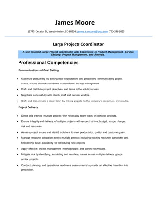 James Moore
11745 DecaturSt, Westminster,CO80234; james.e.moore@zayo.com 720-245-3025
Large Projects Coordinator
A well rounded Large Project Coordinator with Experience in Product Management, Service
Delivery, Project Management, and Analysis.
Professional Competencies
Communication and Goal Setting
 Maximize productivity by setting clear expectations and proactively communicating project
status, issues and risks to internal stakeholders and top management.
 Draft and distribute project objectives and tasks to the solutions team.
 Negotiate successfully with clients, staff and outside vendors.
 Craft and disseminate a clear vision by linking projects to the company’s objectives and results.
Project Delivery
 Direct and oversee multiple projects with necessary team leads on complex projects.
 Ensure integrity and delivery of multiple projects with respect to time, budget, scope, change,
risk and resources.
 Assess project issues and identify solutions to meet productivity, quality and customer goals.
 Manage resource allocation across multiple projects including tracking resource bandwidth and
forecasting future availability for scheduling new projects
 Apply effective project management methodologies and control techniques.
 Mitigate risk by identifying, escalating and resolving issues across multiple delivery groups
and/or projects.
 Conduct planning and operational readiness assessments to provide an effective transition into
production.
 