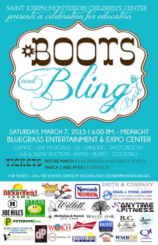 Bootsand
SAINT JOSEPH MONTESSORI CHILDREN'S’ CENTER
SATURDAY, MARCH 7, 2015 | 6:00 P.M. - MIDNIGHT
BLUEGRASS ENTERTAINMENT & EXPO CENTER
GAMING - LIVE MUSICIANS - DJ - DANCING - PHOTOBOOTH 
- LIVE & SILENT AUCTION - RAFFLE - BUFFET - COCKTAILS -
BEFORE MARCH 1 | $60/PERSON, $450/TABLE (8 TICKETS)
MARCH 1 AND AFTER | $70/PERSON
TICKETS
FOR TICKETS - CALL THE SCHOOL OFFICE AT 502.348.1540 | STJOSEPHMONTESSORI.ORG
*-
B
ash
+
Bling
presents a celebration for education
 