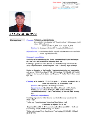 Home Address: Purok Everlasting Barangay
Sto.Ni o Tarlac City Philippinesǹ
2300
Mobile no.: +639064880292, +63939419229
Email : allan_borja2005@yahoo.co.in
ALLAN M. BORJA
Work experience Company: PT M-I SWACO INDONESIA
Beltway Office Park,Building A,3rd
floor JI.Let.Jend.T.B Simatupang No.41
Jakarta 12550,Indonesia
From: October 01, 2010 up to August 30, 2015
Position: Environment Solution ( ES Consultant Solid Control ).
Project Involved: Vico Indonesia ( Onshore Rig ) and CONOCO PHILLIPS Indonesia
( Offshore Rig Deep sea water).
Duties and responsibilities:
Preparing the Schedule set up plan for the Rig up Onshore Rig and Assisting to
the crew which is involved for the operation in the Rig.
Centrifuge Operator for Solid Removal and Barite Recovery to maintain the
MUD weight Properties, Dewatering unit, Verti – G Cutting Dryer packaged
During on Operation on Rig Done for Trouble shooting testing and repairing the
unit such as CD 518 Centrifuge HV,CD 518 Centrifuge FH STD, CD 600,Verti-G
and Screw Conveyor, Mud cleaner and Mongoose PT Shaker M&V. Mono pump
type 040.1
Company: NOV BRANDT. (NATIONAL OILWELL VARCO) Al-thuqbah K.S.A
From: November 2007 up to September 2010
Position: field Operator & Workshop Technician
Project Involved: ARAMCO OIL DRILLING. such as POL Arabia
Drilling Co, ENI Saipem Drilling Co, ADC Arabian Drilling Co,
Weatherdford Drilling Co, DALMA Drilling Co, and SINOPEC Drilling
Co.
Duties and responsibilities:
Centrifuge Operator for Solid Removal and Barite Recovery to maintain the
MUD weight.
Testing and Commissioning of king cobra Shale Shaker, Mud
Conditioner & Degasser at RIG site.
Repair and Assemble of Bowl Assembly such as Conveyor, Pillow block and
Seepex Pump for HS 3400 Centrifuge and HS 2172
Wiring and testing of Centrifuge Control Panel such as HS 3400, HS 3000 and
HS 2172 VFD.
 