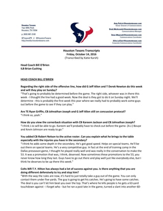 Houston Texans Transcripts
Friday, October 14, 2016
(Transcribed by Katie Karsh)
Head Coach Bill O'Brien
ILB Brian Cushing
HEAD COACH BILL O’BRIEN
Regarding the right side of the offensive line, how did G Jeff Allen and T Derek Newton do this week
and will they play on Sunday?
“That’s going to probably be determined before the game. The right side, whoever was in there this
week - I thought the line had a good week. Now the deal is they got to do it on Sunday night. We’ll
determine - this is probably the first week this year where we really had to probably work some guys
out before the game to see if they can play.”
Are TE Ryan Griffin, CB Johnathan Joseph and G Jeff Allen still on concussion protocol?
“I think so, yeah.”
How do you view the cornerback situation with CB Kareem Jackson and CB Johnathan Joseph?
“I think J-Jo will be able to go. Kareem we’ll probably have to check out before the game. (A.J.) Bouye
and Kevin Johnson are ready to go.”
You added CB Robert Nelson to the active roster. Can you explain what he brings to the table
especially with the injuries you have in the secondary?
“I think he adds some depth in the secondary. He’s got good speed. Helps on special teams. He’ll be
out there on special teams. He’s a very competitive guy. In fact at the end of training camp in the
Dallas preseason game, I thought he played really well and was really in the conversation to make the
53. It was a promotion that was, I think, deserved. Now sometimes these promotions to the 53, you
never know how long they last. Guys have to go out there and play well just like everybody else, but I
think he deserves to be up there this week.”
Colts WR T.Y. Hilton has always had a lot of success against you. Is there anything that you are
doing different defensively to try and stop him?
“With the way the rules are now, it’s hard to just totally take a guy out of the game. You can only
contact them under five yards. The guy is going to get his catches. He’s going to have some catches.
The deal is you can’t let him beat you over the top. That’s where he kills people is he gets a 63-yard
touchdown against - I forget who - but he ran a post late in the game, turned a slant into another 60-
 