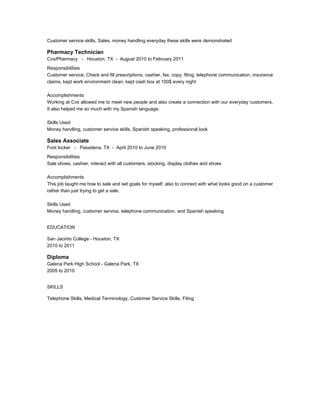 Customer service skills, Sales, money handling everyday these skills were demonstrated
Pharmacy Technician
Cvs/Pharmacy - Houston, TX - August 2010 to February 2011
Responsibilities
Customer service, Check and fill prescriptions, cashier, fax, copy, filing, telephone communication, insurance
claims, kept work environment clean, kept cash box at 100$ every night
Accomplishments
Working at Cvs allowed me to meet new people and also create a connection with our everyday customers.
It also helped me so much with my Spanish language.
Skills Used
Money handling, customer service skills, Spanish speaking, professional look
Sales Associate
Foot locker - Pasadena, TX - April 2010 to June 2010
Responsibilities
Sale shoes, cashier, interact with all customers, stocking, display clothes and shoes
Accomplishments
This job taught me how to sale and set goals for myself, also to connect with what looks good on a customer
rather than just trying to get a sale.
Skills Used
Money handling, customer service, telephone communication, and Spanish speaking
EDUCATION
San Jacinto College - Houston, TX
2010 to 2011
Diploma
Galena Park High School - Galena Park, TX
2005 to 2010
SKILLS
Telephone Skills, Medical Terminology, Customer Service Skills, Filing
 