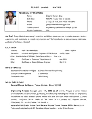 RESUME. Updated: Nov/2016
PERSONAL INFORMATION
Name: Gilda G. Romero Díaz
Birth date: 15JN78, Toluca, State of Mexico.
Phone: (+722) 276 5826, Cel: (+722) 138 9876
e-mail: gildagisela.romerodiaz@gm.com
Current position: Engineering Specifications Analyst @ GM
English Qualification: 85%
My Goal: To contribute to a company´s objectives and Vision, where I can use innovation, teamwork and my
experience; while contributing to a positive environment and I find opportunities to learn, grow and mature as a
professional and as an individual.
EDUCATION
Masters: MBA-ITESM Metepec. Jan05 – Apr08
Bachelors: Industrial and Systems Engineer- ITESM Toluca Jan96 - Dec01
Other: Certificate for DFSS Black Belt –General Motors Nov 2014
Other: Certificate for Customer Value-Stanford. Aug 2014
Other: Certificate as Design Release Engineer Oct 2016
OTHER TRAINING
Balance Scorecard and Strategies Business Process Reengineering
Supply Chain Management E- commerce
Entrepreneurship GMS Training
WORK EXPERIENCE
General Motors de Mexico, Toluca Mexico. Since 18FE02
Engineering Release Analyst (June 1th, 2010 as of today). Analysis of vehicle release
specifications for part procurement, purchasing, manufacturing, marketing and service; use engineering
requirements to create release options. Master Part List and Work Order management. (Current
position). Programs: GMT001 (HHR), MS CAR Chevy, GMT610 (GVAN), PWT, Imported Vehicles,
T250 (Aveo). P1LL and R (Cadillac, Volt Gen I & II).
Materials Coordinator in the Plant General Motors Toluca (August 2002- March 2010)
Follow up of materials from U.SA, Canada and Local suppliers for the Chevy Engine.
 