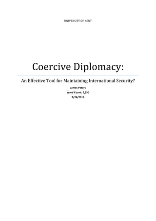 UNIVERSITY	
  OF	
  KENT	
  	
  
Coercive	
  Diplomacy:	
  
An	
  Effective	
  Tool	
  for	
  Maintaining	
  International	
  Security?	
  	
  
James	
  Peters	
  
Word	
  Count:	
  2,950	
  
2/26/2015	
  
	
  
	
  
	
  
	
   	
  
 