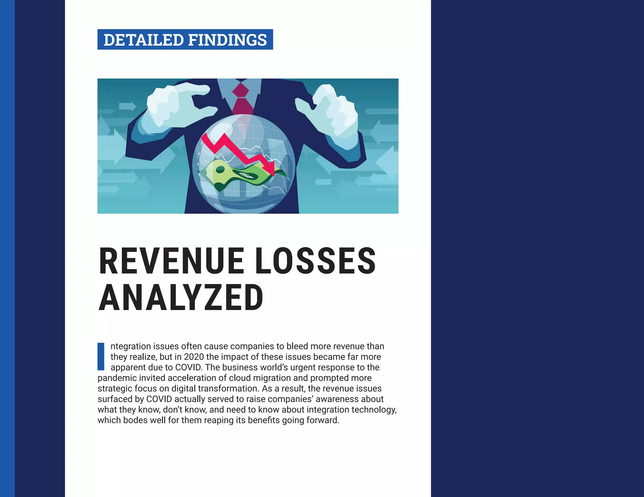 REVENUE LOSSES
ANALYZED
I
ntegration issues often cause companies to bleed more revenue than
they realize, but in 2020 the impact of these issues became far more
apparent due to COVID. The business world’s urgent response to the
pandemic invited acceleration of cloud migration and prompted more
strategic focus on digital transformation. As a result, the revenue issues
surfaced by COVID actually served to raise companies’ awareness about
what they know, don’t know, and need to know about integration technology,
which bodes well for them reaping its benefits going forward.
DETAILED FINDINGS
 