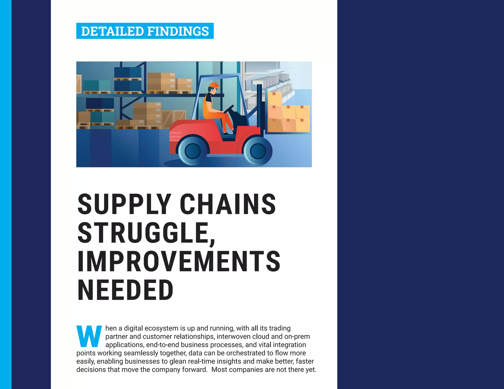 SUPPLY CHAINS
STRUGGLE,
IMPROVEMENTS
NEEDED
W
hen a digital ecosystem is up and running, with all its trading
partner and customer relationships, interwoven cloud and on-prem
applications, end-to-end business processes, and vital integration
points working seamlessly together, data can be orchestrated to flow more
easily, enabling businesses to glean real-time insights and make better, faster
decisions that move the company forward. Most companies are not there yet.
DETAILED FINDINGS
 