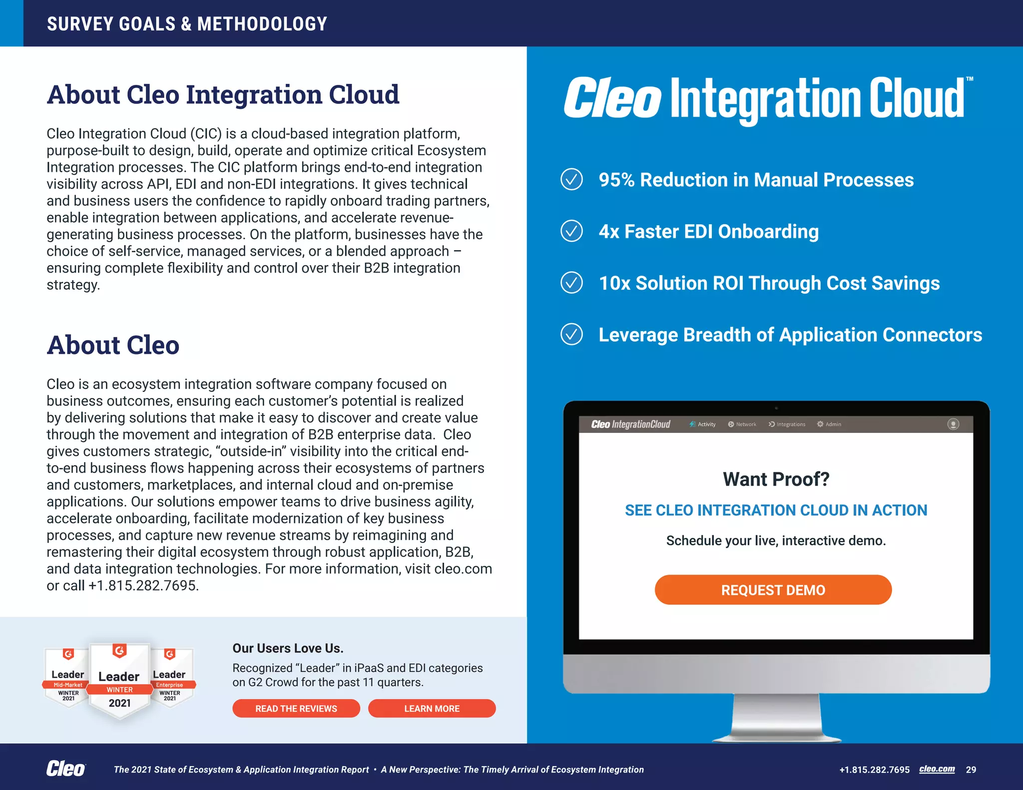 95% Reduction in Manual Processes
4x Faster EDI Onboarding
10x Solution ROI Through Cost Savings
Leverage Breadth of Application Connectors
Want Proof?
SEE CLEO INTEGRATION CLOUD IN ACTION
Schedule your live, interactive demo.
REQUEST DEMO
SURVEY GOALS & METHODOLOGY
cleo.com 29
+1.815.282.7695
About Cleo Integration Cloud
Cleo Integration Cloud (CIC) is a cloud-based integration platform,
purpose-built to design, build, operate and optimize critical Ecosystem
Integration processes. The CIC platform brings end-to-end integration
visibility across API, EDI and non-EDI integrations. It gives technical
and business users the confidence to rapidly onboard trading partners,
enable integration between applications, and accelerate revenue-
generating business processes. On the platform, businesses have the
choice of self-service, managed services, or a blended approach –
ensuring complete flexibility and control over their B2B integration
strategy.
About Cleo
Cleo is an ecosystem integration software company focused on
business outcomes, ensuring each customer’s potential is realized
by delivering solutions that make it easy to discover and create value
through the movement and integration of B2B enterprise data. Cleo
gives customers strategic, “outside-in” visibility into the critical end-
to-end business flows happening across their ecosystems of partners
and customers, marketplaces, and internal cloud and on-premise
applications. Our solutions empower teams to drive business agility,
accelerate onboarding, facilitate modernization of key business
processes, and capture new revenue streams by reimagining and
remastering their digital ecosystem through robust application, B2B,
and data integration technologies. For more information, visit cleo.com
or call +1.815.282.7695.
Our Users Love Us.
Recognized “Leader” in iPaaS and EDI categories
on G2 Crowd for the past 11 quarters.
READ THE REVIEWS LEARN MORE
The 2021 State of Ecosystem & Application Integration Report • A New Perspective: The Timely Arrival of Ecosystem Integration
 