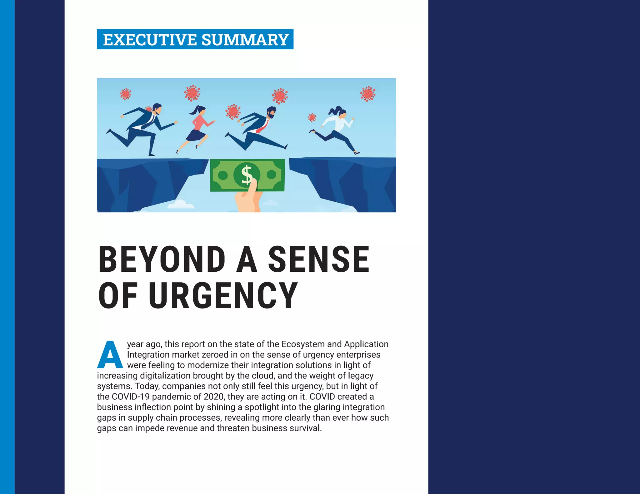 BEYOND A SENSE
OF URGENCY
A
year ago, this report on the state of the Ecosystem and Application
Integration market zeroed in on the sense of urgency enterprises
were feeling to modernize their integration solutions in light of
increasing digitalization brought by the cloud, and the weight of legacy
systems. Today, companies not only still feel this urgency, but in light of
the COVID-19 pandemic of 2020, they are acting on it. COVID created a
business inflection point by shining a spotlight into the glaring integration
gaps in supply chain processes, revealing more clearly than ever how such
gaps can impede revenue and threaten business survival.
EXECUTIVE SUMMARY
 