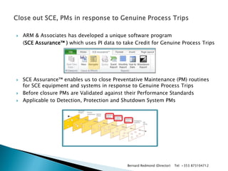 ARM & Associates has developed a unique software program 
(SCE Assurance™ ) which uses PI data to take Credit for Genuine Process Trips 
SCE Assurance™ enables us to close Preventative Maintenance (PM) routines for SCE equipment and systems in response to Genuine Process Trips 
Before closure PMs are Validated against their Performance Standards 
Applicable to Detection, Protection and Shutdown System PMs 
Bernard Redmond (Director) Tel: +353 873104712  
