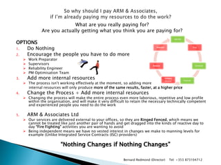 What are you really paying for? 
Are you actually getting what you think you are paying for? 
OPTIONS 
1.Do Nothing 
2.Encourage the people you have to do more 
Work Preparator 
Supervisors 
Reliability Engineer 
PM Optimisation Team 
3.Add more internal resources 
The process isn’t working effectively at the moment, so adding more 
internal resources will only produce more of the same results, faster, at a higher price 
4.Change the Process + Add more internal resources 
Changing the process will make the entire process even more laborious, repetitive and low profile within the organisation, and will make it very difficult to retain the necessary technically competent and experienced people you need to do the work 
5.ARM & Associates Ltd 
Our services are delivered external to your offices, so they are Ringed Fenced, which means we cannot be treated like just another pair of hands and get dragged into the kinds of reactive day to day “Fire Fighting” activities you are wanting to avoid 
Being independent means we have no vested interest in changes we make to manning levels for example (Unlike Integrated Service Contracts (ISC) providers) 
“Nothing Changes if Nothing Changes” 
Identify 
Prep 
Schedule 
Execute 
Validate History 
Analyse 
Improve 
Bernard Redmond (Director) Tel: +353 873104712  