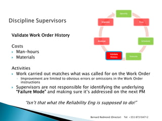 Validate Work Order History 
Costs 
Man-hours 
Materials 
Activities 
Work carried out matches what was called for on the Work Order 
◦Improvement are limited to obvious errors or omissions in the Work Order instructions 
Supervisors are not responsible for identifying the underlying “Failure Mode” and making sure it’s addressed on the next PM 
“Isn’t that what the Reliability Eng is supposed to do!” 
Identify 
Prep 
Schedule 
Execute 
Validate History 
Analyse 
Improve 
Bernard Redmond (Director) Tel: +353 873104712  
