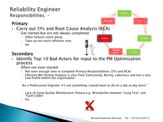 Identify 
Prep 
Schedule 
Execute 
Validate History 
Analyse 
Improve 
Primary 
Carry out 5Ys and Root Cause Analysis (RCA) 
◦Get started but are not always completed 
Other failures come along 
Take up too much offshore time 
etc 
Secondary 
Identify Top 10 Bad Actors for input to the PM Optimisation process 
◦Often not even started 
Not even enough time to complete Primary Responsibilities (5Ys and RCA) 
Effective WO History Analysis is very Time Consuming, Boring, Laborious and has a very Low Profile within the organisation 
“As a Professional Engineer it’s not something I would want to do on a day to day basis “ 
Lack of Good Quality Maintenance History e.g. Mismatches between “Long Text” and “Fault Codes” 
Etc 
Bernard Redmond (Director) Tel: +353 873104712  