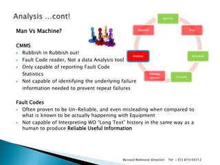 Man Vs Machine? 
CMMS 
Rubbish in Rubbish out! 
Fault Code reader, Not a data Analysis tool 
Only capable of reporting Fault Code 
Statistics 
Not capable of identifying the underlying failure 
information needed to prevent repeat failures 
Fault Codes 
Often proven to be Un-Reliable, and even misleading when compared to what is known to be actually happening with Equipment 
Not capable of Interpreting WO “Long Text” history in the same way as a human to produce Reliable Useful Information 
Identify 
Prep 
Schedule 
Execute 
Validate History 
Analyse 
Improve 
Bernard Redmond (Director) Tel: +353 873104712  