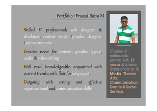 Skilled IT professional; web designer &
developer; content writer /graphic designer
/online promoter.
Creative nerve for content, graphic layout,
audio & video editing.
Portfolio : Prasad Babu M
Creative &
enthusiastic
Creative nerve for content, graphic layout,
audio & video editing.
Well read, knowledgeable, acquainted with
current trends, with flair for languages.
Outgoing with strong and effective
organizational and communication skills.
enthusiastic
person with 12
years of diverse
experiences in IT,
Media, Theatre,
Arts,
Communication,
Events & Social
Service.
 