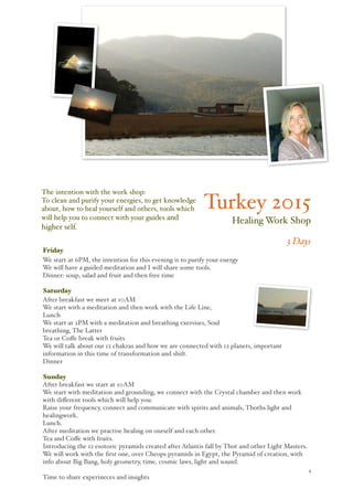 ! 1
Turkey 2015
Healing Work Shop
3 Days
Friday
We start at 6PM, the intention for this evening is to purify your energy
We will have a guided meditation and I will share some tools.
Dinner: soup, salad and fruit and then free time
Saturday
After breakfast we meet at 10AM
We start with a meditation and then work with the Life Line,
Lunch
We start at 2PM with a meditation and breathing exersises, Soul
breathing, The Latter
Tea or Coﬀe break with fruits
We will talk about our 12 chakras and how we are connected with 12 planets, important
information in this time of transformation and shift.
Dinner
Sunday
After breakfast we start at 10AM
We start with meditation and grounding, we connect with the Crystal chamber and then work
with diﬀerent tools which will help you:
Raise your frequency, connect and communicate with spirits and animals, Thoths light and
healingwork.
Lunch.
After meditation we practise healing on ourself and each other.
Tea and Coﬀe with fruits.
Introducing the 12 esotoric pyramids created after Atlantis fall by Thot and other Light Masters.
We will work with the ﬁrst one, over Cheops pyramids in Egypt, the Pyramid of creation, with
info about Big Bang, holy geometry, time, cosmic laws, light and sound.
Time to share experineces and insights
The intention with the work shop:
To clean and purify your energies, to get knowledge
about, how to heal yourself and others, tools which
will help you to connect with your guides and
higher self.
 