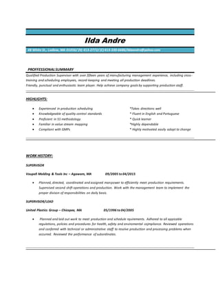 Ilda Andre
48 White St., Ludlow, MA 01056/ (H) 413-2772/ (C) 413-330-6686/ildaandre@yahoo.com
PROFFESSIONALSUMMARY
Qualified Production Supervisor with over fifteen years of manufacturing management experience, including cross-
training and scheduling employees, record-keeping and meeting all production deadlines.
Friendly, punctual and enthusiastic team player. Help achieve company goals by supporting production staff.
HIGHLIGHTS:
 Experienced in production scheduling *Takes directions well
 Knowledgeable of quality control standards * Fluent in English and Portuguese
 Proficient in 5S methodology * Quick learner
 Familiar in value stream mapping *Highly dependable
 Compliant with GMPs * Highly motivated easily adapt to change
WORK HISTORY:
SUPERVISOR
Vaupell Molding & Tools Inc – Agawam, MA 09/2005 to 04/2015
 Planned, directed, coordinated and assigned manpower to efficiently meet production requirements.
Supervised second shift operations and production. Work with the management team to implement the
proper divison of responsibilities on daily basis.
SUPERVISOR/LEAD
United Plastics Group – Chicopee, MA 05/1996 to 04/2005
 Planned and laid out work to meet production and schedule rquirements. Adhered to all appicable
regulations, policies and procedures for health, safety and enviromental cojmpliance. Reviewed operations
and conferred with technical or administrative staff to resolve production and processing problems when
accurred. Reviewed the performance of subordinates.
 