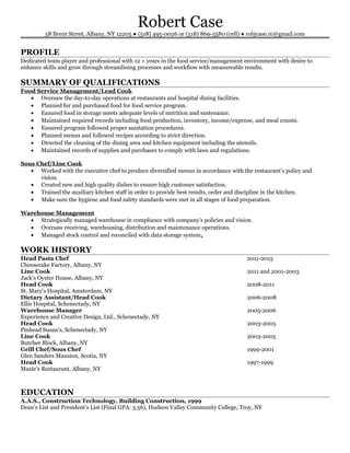 Robert Case
58 Brent Street, Albany, NY 12205 ● (518) 495-0026 or (518) 869-5580 (cell) ● robjcase.rc@gmail.com
PROFILE
Dedicated team player and professional with 12 + years in the food service/management environment with desire to
enhance skills and grow through streamlining processes and workflow with measureable results.
SUMMARY OF QUALIFICATIONS
Food Service Management/Lead Cook
• Oversaw the day-to-day operations at restaurants and hospital dining facilities.
• Planned for and purchased food for food service program.
• Ensured food in storage meets adequate levels of nutrition and sustenance.
• Maintained required records including food production, inventory, income/expense, and meal counts.
• Ensured program followed proper sanitation procedures.
• Planned menus and followed recipes according to strict direction.
• Directed the cleaning of the dining area and kitchen equipment including the utensils.
• Maintained records of supplies and purchases to comply with laws and regulations.
Sous Chef/Line Cook
• Worked with the executive chef to produce diversified menus in accordance with the restaurant’s policy and
vision.
• Created new and high quality dishes to ensure high customer satisfaction.
• Trained the auxiliary kitchen staff in order to provide best results, order and discipline in the kitchen.
• Make sure the hygiene and food safety standards were met in all stages of food preparation.
Warehouse Management
• Strategically managed warehouse in compliance with company’s policies and vision.
• Oversaw receiving, warehousing, distribution and maintenance operations.
• Managed stock control and reconciled with data storage system.
WORK HISTORY
Head Pasta Chef 2011-2015
Cheesecake Factory, Albany, NY
Line Cook 2011 and 2001-2003
Jack’s Oyster House, Albany, NY
Head Cook 2008-2011
St. Mary’s Hospital, Amsterdam, NY
Dietary Assistant/Head Cook 2006-2008
Ellis Hospital, Schenectady, NY
Warehouse Manager 2005-2006
Experience and Creative Design, Ltd., Schenectady, NY
Head Cook 2003-2005
Pinhead Susan’s, Schenectady, NY
Line Cook 2003-2005
Butcher Block, Albany, NY
Grill Chef/Sous Chef 1999-2001
Glen Sanders Mansion, Scotia, NY
Head Cook 1997-1999
Maxie’s Restaurant, Albany, NY
EDUCATION
A.A.S., Construction Technology, Building Construction, 1999
Dean’s List and President’s List (Final GPA: 3.56), Hudson Valley Community College, Troy, NY
 