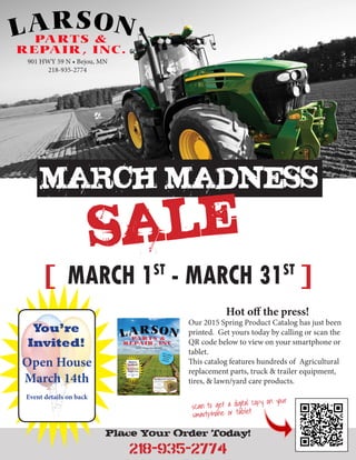Place Your Order Today!
218-935-2774
MARCH MADNESS
SALE
[ MARCH 1ST
- MARCH 31ST
]
901 HWY 59 N • Bejou, MN
218-935-2774
You’re
Invited!
Open House
March 14th
Event details on back
Hot off the press!
Our 2015 Spring Product Catalog has just been
printed. Get yours today by calling or scan the
QR code below to view on your smartphone or
tablet.
This catalog features hundreds of Agricultural
replacement parts, truck & trailer equipment,
tires, & lawn/yard care products.
scan to get a digital copy on your
smartphone or tablet
 
