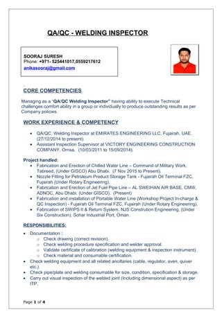 QA/QC - WELDING INSPECTOR
CORE COMPETENCIES
Managing as a “QA/QC Welding Inspector” having ability to execute Technical
challenges comfort ability in a group or individually to produce outstanding results as per
Company policies.
WORK EXPERIENCE & COMPETENCY
• QA/QC, Welding Inspector at EMIRATES ENGINEERING LLC, Fujairah, UAE.
(27/12/2014 to present).
• Assistant Inspection Supervisor at VICTORY ENGINEERING CONSTRUCTION
COMPANY, Orrisa. (10/03/2011 to 15/09/2014).
Project handled:
• Fabrication and Erection of Chilled Water Line – Command of Military Work,
Tabreed, (Under GISCO) Abu Dhabi. (7 Nov 2015 to Present).
• Nozzle Fitting for Petroleum Product Storage Tank - Fujairah Oil Terminal FZC,
Fujairah (Under Rotary Engineering).
• Fabrication and Erection of Jet Fuel Pipe Line – AL SWEIHAN AIR BASE, CMW,
ADNOC, Abu Dhabi. (Under GISCO). (Present)
• Fabrication and installation of Portable Water Line (Workshop Project In-charge &
QC Inspection) - Fujairah Oil Terminal FZC, Fujairah (Under Rotary Engineering).
• Fabrication of SWIPS II & Return System. NJS Constrution Engineering, (Under
Six Construction). Sohar Industrial Port, Oman.
RESPONSIBILITIES:
• Documentation :
o Check drawing (correct revision).
o Check welding procedure specification and welder approval.
o Validate certificate of calibration (welding equipment & inspection instrument).
o Check material and consumable certification.
• Check welding equipment and all related ancillaries (cable, regulator, oven, quiver
etc.).
• Check pipe/plate and welding consumable for size, condition, specification & storage.
• Carry out visual inspection of the welded joint (Including dimensional aspect) as per
ITP.
Page 1 of 4
SOORAJ SURESH
Phone: +971- 525441017,0559217612
anikasooraj@gmail.com
 