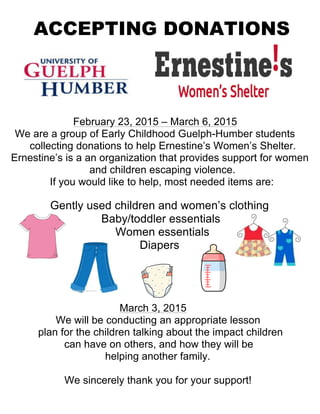 ACCEPTING DONATIONS
February 23, 2015 – March 6, 2015
We are a group of Early Childhood Guelph-Humber students
collecting donations to help Ernestine’s Women’s Shelter.
Ernestine’s is a an organization that provides support for women
and children escaping violence.
If you would like to help, most needed items are:
Gently used children and women’s clothing
Baby/toddler essentials
Women essentials
Diapers
March 3, 2015
We will be conducting an appropriate lesson
plan for the children talking about the impact children
can have on others, and how they will be
helping another family.
We sincerely thank you for your support!
 