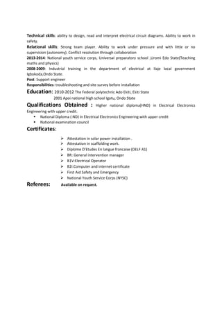 Technical skills: ability to design, read and interpret electrical circuit diagrams. Ability to work in
safety.
Relational skills: Strong team player. Ability to work under pressure and with little or no
supervision (autonomy). Conflict resolution through collaboration
2013-2014: National youth service corps, Universal preparatory school ,Uromi Edo State(Teaching
maths and physics)
2008-2009: Industrial training in the department of electrical at Ilaje local government
Igbokoda,Ondo State.
Post: Support engineer
Responsibilities: troubleshooting and site survey before installation
Education: 2010-2012 The Federal polytechnic Ado Ekiti, Ekiti State
2001 Apoi national high school Igotu, Ondo State
Qualifications Obtained : Higher national diploma(HND) in Electrical Electronics
Engineering with upper credit.
 National Diploma ( ND) in Electrical Electronics Engineering with upper credit
 National examination council
Certificates:
 Attestation in solar power installation .
 Attestation in scaffolding work.
 Diplome D’Etudes En langue francaise (DELF A1)
 BR: General intervention manager
 B1V:Electrical Operator
 B2i:Computer and internet certificate
 First Aid Safety and Emergency
 National Youth Service Corps (NYSC)
Referees: Available on request.
 