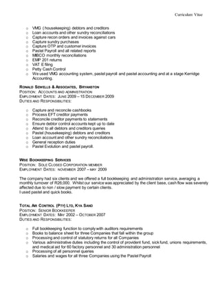 Curriculum Vitae
o VMG ( housekeeping) debtors and creditors
o Loan accounts and other sundry reconciliations
o Capture recon orders and invoices against cars
o Capture sundry purchases
o Capture OTP and customer invoices
o Pastel Payroll and all related reports
o MIBCO monthly reconciliations
o EMP 201 returns
o VAT E filing
o Petty Cash Control
o We used VMG accounting system, pastel payroll and pastel accounting and at a stage Kerridge
Accounting.
RONALD SEWELLS & ASSOCIATES, BRYANSTON
POSITION: ACCOUNTS AND ADMINISTRATION
EMPLOYMENT DATES: JUNE 2009 – 15 DECEMBER 2009
DUTIES AND RESPONSIBILITIES:
o Capture and reconcile cashbooks
o Process EFT creditor payments
o Reconcile creditor payments to statements
o Ensure debtor control accounts kept up to date
o Attend to all debtors and creditors queries
o Pastel (housekeeping) debtors and creditors
o Loan account and other sundry reconciliations
o General reception duties
o Pastel Evolution and pastel payroll.
WISE BOOKKEEPING SERVICES
POSITION: SOLE CLOSED CORPORATION MEMBER
EMPLOYMENT DATES: NOVEMBER 2007 – MAY 2009
The company had six clients and we offered a full bookkeeping and administration service, averaging a
monthly turnover of R26,000. Whilst our service was appreciated by the client base, cash flow was severely
affected due to non / slow payment by certain clients.
I used pastel and quick books.
TOTAL AIR CONTROL (PTY) LTD, KYA SAND
POSITION: SENIOR BOOKKEEPER
EMPLOYMENT DATES: MAY 2002 – OCTOBER 2007
DUTIES AND RESPONSIBILITIES:
o Full bookkeeping function to comply with auditors requirements
o Books to balance sheet for three Companies that fall within the group
o Processing and control of statutory returns for all Companies
o Various administrative duties including the control of provident fund, sick fund, unions requirements,
and medical aid for 60 factory personnel and 30 administration personnel
o Processing of all personnel queries
o Salaries and wages for all three Companies using the Pastel Payroll
 