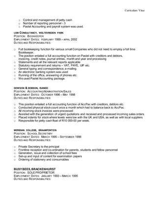 Curriculum Vitae
o Control and management of petty cash
o Number of reporting personnel - 3
o Pastel Accounting and payroll system was used.
LSM CONSULTANCY, WELTEVREDEN PARK
POSITION: BOOKKEEPER
EMPLOYMENT DATES: FEBRUARY 1999 – APRIL 2002
DUTIES AND RESPONSIBILITIES:
o Full bookkeeping function for various small Companies who did not need to employ a full time
Bookkeeper.
o The position entailed a full accounting function on Pastel with creditors and debtors,
invoicing, credit notes, journal entries, month and year end processing
o Statements and all the relevant reports applicable
o Statutory requirement and returns – VAT, PAYE, UIF etc.
o General typing and correspondence, e-mailing
o An electronic banking system was used
o Running of the office, answering of phones etc.
o We used Pastel Accounting package.
DOWSON & DOBSON, ISANDO
POSITION: ACCOUNTING/ADMINSTRATION/SALES
EMPLOYMENT DATES: OCTOBER 1996 – MAY 1998
DUTIES AND RESPONSIBILITIES:
o This position entailed a full accounting function of AccPac with creditors, debtors etc.
o Conducted physical stock count once a month which had to balance back to AccPac
o All incoming stock invoices were processed
o Assisted with the generation of urgent quotations and received and processed incoming sales orders
o Placed indents for stock where levels were low with the UK and USA, as well as with local suppliers
o Responsible for petty cash float of R10 000-00 per week.
MERIDIAN COLLEGE, BRAAMFONTEIN
POSITION: SCHOOL SECRETARY
EMPLOYMENT DATES: MARCH 1995 – SEPTEMBER 1996
DUTIES AND RESPONSIBILITIES:
o Private Secretary to the principal
o Frontline reception and co-ordination for parents, students and fellow personnel
o Generation, issue and collection of school fees
o Set-up and input of content for examination papers
o Ordering of stationery and consumables
BUSYBEES,BRACKENHURST
POSITION: SOLEPROPRIETOR
EMPLOYMENT DATES: JANUARY 1993 – MARCH 1995
DUTIES AND RESPONSIBILITIES:
 