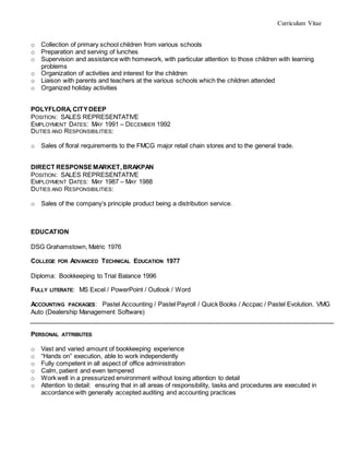 Curriculum Vitae
o Collection of primary school children from various schools
o Preparation and serving of lunches
o Supervision and assistance with homework, with particular attention to those children with learning
problems
o Organization of activities and interest for the children
o Liaison with parents and teachers at the various schools which the children attended
o Organized holiday activities
POLYFLORA, CITYDEEP
POSITION: SALES REPRESENTATIVE
EMPLOYMENT DATES: MAY 1991 – DECEMBER 1992
DUTIES AND RESPONSIBILITIES:
o Sales of floral requirements to the FMCG major retail chain stores and to the general trade.
DIRECT RESPONSEMARKET,BRAKPAN
POSITION: SALES REPRESENTATIVE
EMPLOYMENT DATES: MAY 1987 – MAY 1988
DUTIES AND RESPONSIBILITIES:
o Sales of the company’s principle product being a distribution service.
EDUCATION
DSG Grahamstown, Matric 1976
COLLEGE FOR ADVANCED TECHNICAL EDUCATION 1977
Diploma: Bookkeeping to Trial Balance 1996
FULLY LITERATE: MS Excel / PowerPoint / Outlook / Word
ACCOUNTING PACKAGES: Pastel Accounting / Pastel Payroll / Quick Books / Accpac / Pastel Evolution. VMG
Auto (Dealership Management Software)
PERSONAL ATTRIBUTES
o Vast and varied amount of bookkeeping experience
o “Hands on” execution, able to work independently
o Fully competent in all aspect of office administration
o Calm, patient and even tempered
o Work well in a pressurized environment without losing attention to detail
o Attention to detail: ensuring that in all areas of responsibility, tasks and procedures are executed in
accordance with generally accepted auditing and accounting practices
 