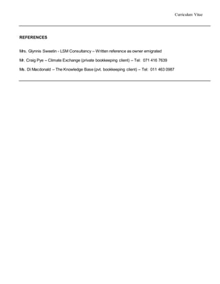 Curriculum Vitae
REFERENCES
Mrs. Glynnis Sweetin - LSM Consultancy – Written reference as owner emigrated
Mr. Craig Pye – Climate Exchange (private bookkeeping client) – Tel: 071 416 7639
Ms. Di Macdonald – The Knowledge Base (pvt. bookkeeping client) – Tel: 011 463 0987
 