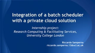 Integration of a batch scheduler
with a private cloud solution
Internship project:
Research Computing & Facilitating Services,
University College London
Riccardo Samperna
riccardo.samperna.13@ucl.ac.uk
 