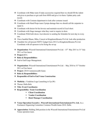  Coordinate with Make team if make accessories required then we should fill the indent
and gives to purchase or get cash from HOD and give it to them. Update petty cash
record.
 Coordinate with Costume department to look after costume issued.
 Coordinate with Hand Props team if props damage then we should call the carpenter to
repair it.
 Coordinate with doctor for his Invoice and maintain record in Excel sheet.
 Coordinate with Stage manager what they want to require in show.
 Coordinate With both shows Asst director to sending the Schedule for next day to every
one.
 I have handled Shaan, Mika, Concert at Kingdomofdreams Pvt.Ltd. look after production
 I handled Air cell present NDTV Gadget Guru 20112 at Kingdomofdreams.Pvt.Ltd.
Coordinate with all sponsors to be fixing the set up.
 Organization: Wizcraft International Entertainment Pvt.Ltd. –15th
May 2011 to 31st
July
2011 as Free lancer
 Project:IIFA
 Roles & Responsibilities:
 End to End Cargo Management.
 Organization: Wizcraft International Entertainment Pvt.Ltd. – May 2010 to 31th
October
2011 as Free lancer
 Project: 2010 Commonwealth Game
 Roles & Responsibilities:
 Responsible of End to End Venue Construction
 Multicity : Vodafone Logo Launching in Up (W)
 Theme: Halla Bole
 Title: Event Coordinator.
 Responsibility: Team Coordination
 Client Coordination
 Vendor Coordination
 Hotel Manager Coordination
 Venue Operation Executive . Wizcraft International Entertainment Pvt. Ltd. As a
Freelancer Organizing Committee Common Wealth Game 2010. Delhi.
 Appreciation: Holding 26th position in the Wizcraft International Entertainment Pvt.Ltd
Venue operation team.
 