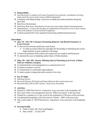  Responsibility:
 Issue Resolving: Co-ordinate with various Functional Areas (Security, Accreditation, Overlays,
Image and Look, etc) to resolve issues at different department.
 Coordinate with Medical Dept. Learn how to handle the medical problem during the
show time.
 Man Power Recruitment.
 Identifying Weak Areas: Identification of weak areas and creating solution based programme’s
 Implementation - To ensure that the plans are implemented at Ground Zero level. Liaison with the
teams at the stadiums to create result driven approach.
 Looked around all the Venue operation Functioning and Recruitment process.
Internships:
 [Jan ‘10 – Feb ‘10] ‘Consumer Purchasing Behavior And Brand Promotion’ at
Event Network
 To find out the consumer preferences and choices.
• To study consumer behaviour and apply this knowledge in identifying the correct
target audience to gain competitive advantage.
 To know the potential of the market and expand into new markets and businesses.
 To estimate the cause of depleting market share of Nokia handsets.
 [May ‘09 – July ‘09]. ‘Factors Affecting Sales & Marketing in an Event’ at Hanu
Software Solutions, Gurgaon.
 To understand the event management as a communication tool.
 To launch a product or service.
 To communicate to a particular target audience.
 To make a proper strategy plan and execution of an event
 Key IT Skills:
 Operating Systems
 Microsoft Windows XP Professional/Home Edition & other versions (previous)
 Microsoft Office 2003 & 2007 versions - Word, Excel, PowerPoint
 Activities:
 Worked in ‘2009 Film Festival - Expression’ at my university in the hospitality cell.
 Was a part of the event management team for ‘2009 Convocation’ at the university.
 Worked as a volunteer in a 2-day event for the celebration of 100 years of the university.
 Coordinated the hospitality cell in the festival ‘Utkarsh – 2009’ at the university.
 Was a team leader in ‘2010 Film Festival - Expression’ at my university in the hospitality
cell.
 Personal Profile:
• Father’s Name: Mr. Syed Asad Sagheer
• Date of birth : 25 June 1987
 