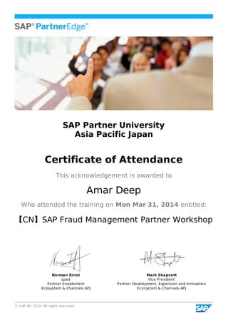 © SAP AG 2012. All rights reserved
SAP Partner University
Asia Pacific Japan
Certificate of Attendance
This acknowledgement is awarded to
Amar Deep
Who attended the training on Mon Mar 31, 2014 entitled:
【CN】SAP Fraud Management Partner Workshop
Norman Ernst
Lead
Partner Enablement
Ecosystem & Channels APJ
Mark Shapcott
Vice President
Partner Development, Expansion and Innovation
Ecosystem & Channels APJ
 