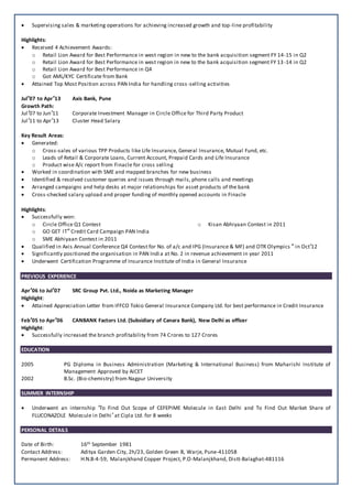  Supervising sales & marketing operations for achieving increased growth and top-line profitability
Highlights:
 Received 4 Achievement Awards:
o Retail Lion Award for Best Performance in west region in new to the bank acquisition segment FY 14-15 in Q2
o Retail Lion Award for Best Performance in west region in new to the bank acquisition segment FY 13-14 in Q2
o Retail Lion Award for Best Performance in Q4
o Got AML/KYC Certificate from Bank
 Attained Top Most Position across PAN India for handling cross-selling activities
Jul’07 to Apr’13 Axis Bank, Pune
Growth Path:
Jul’07 to Jun’11 Corporate Investment Manager in Circle Office for Third Party Product
Jul’11 to Apr’13 Cluster Head Salary
Key Result Areas:
 Generated:
o Cross-sales of various TPP Products like Life Insurance, General Insurance, Mutual Fund, etc.
o Leads of Retail & Corporate Loans, Current Account, Prepaid Cards and Life Insurance
o Product wise A/c report from Finacle for cross selling
 Worked in coordination with SME and mapped branches for new business
 Identified & resolved customer queries and issues through mails, phone calls and meetings
 Arranged campaigns and help desks at major relationships for asset products of the bank
 Cross-checked salary upload and proper funding of monthly opened accounts in Finacle
Highlights:
 Successfully won:
o Circle Office Q1 Contest
o GO GET IT” Credit Card Campaign PAN India
o SME Abhiyaan Contest in 2011
o Kisan Abhiyaan Contest in 2011
 Qualified in Axis Annual Conference Q4 Contest for No. of a/c and IPG (Insurance & MF) and OTR Olympics ” in Oct’12
 Significantly positioned the organisation in PAN India at No. 2 in revenue achievement in year 2011
 Underwent Certification Programme of Insurance Institute of India in General Insurance
PREVIOUS EXPERIENCE
Apr’06 to Jul’07 SRC Group Pvt. Ltd., Noida as Marketing Manager
Highlight:
 Attained Appreciation Letter from IFFCO Tokio General Insurance Company Ltd. for best performance in Credit Insurance
Feb’05 to Apr’06 CANBANK Factors Ltd. (Subsidiary of Canara Bank), New Delhi as officer
Highlight:
 Successfully increased the branch profitability from 74 Crores to 127 Crores
EDUCATION
2005 PG Diploma in Business Administration (Marketing & International Business) from Maharishi Institute of
Management Approved by AICET
2002 B.Sc. (Bio-chemistry) from Nagpur University
SUMMER INTERNSHIP
 Underwent an internship ’To Find Out Scope of CEFEPIME Molecule in East Delhi and To Find Out Market Share of
FLUCONAZOLE Molecule in Delhi’ at Cipla Ltd. for 8 weeks
PERSONAL DETAILS
Date of Birth: 16th September 1981
Contact Address: Aditya Garden City, 2h/23, Golden Green B, Warje, Pune-411058
Permanent Address: H.N.B-4-59, Malanjkhand Copper Project, P.O-Malanjkhand, Distt-Balaghat-481116
 