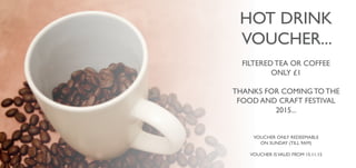 HOT DRINK
VOUCHER...
FILTERED TEA OR COFFEE
ONLY £1
THANKS FOR COMING TO THE
FOOD AND CRAFT FESTIVAL
2015...
VOUCHER ONLY REDEEMABLE
ON SUNDAY (TILL 9AM)
VOUCHER ISVALID FROM 15.11.15
 