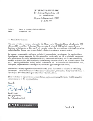 JIN FU CONSULTING, LLC
Two Gateway Center; Suite 1600
603 Stanwix Street
Pittsburgh, Pennsylvania 15222
(412) 352-7997
Subject: Letter of Reference for Edward Liscio
Date: 31 October 2011
To Whom It May Concern:
This letter is written to provide a reference for Mr. Edward Liscio. Ed was hired by me when I was the CEO
of Acusis LLC as our Chief Technology Officer, covering all technical, R&D and software development
functions. In this function he did a superb job, executing projects that were mission critical to daily operations
and also handling the next stage of our technical evolution by working on advanced projects.
Ed has many strong qualities and having worked with many technical executives over the years in different
firms I can say without reservation that Ed was one of the very few who was able to balance his management
efforts between the day-to-day operations and activity management and making sure that we were carefully
thinking of the next move with regard to our overall strategy. In other words, he was far more to Acusis than
a CTO but also participated in strategy sessions. Furthermore, Mr. Liscio has excellent communication skills,
intelligence, a superb work ethic and a positive, resourceful approach to problem solving.
In summary, I offer my highest recommendation for Mr. Liscio and feel that he would be an outstanding
candidate for a senior level executive leadership role where initiative, drive and the ability to execute would be
advantageous. I would hire him again in the future without hesitation.
Please contact me at any time if you have any further questions concerning Mr. Liscio. I will be pleased to
discuss any aspect of this recommendation.
Sincerely,
David Iwinski
Managing Director
Jin Fu Consulting, LLC
JIN
CONSULTING LLC
Page 1 of 1
 