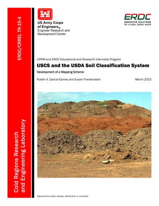 ERDC/CRRELTR-15-4
UPRM and ERDC Educational and Research Internship Program
USCS and the USDA Soil Classification System
Development of a Mapping Scheme
ColdRegionsResearch
andEngineeringLaboratory
Rubén A. García-Gaines and Susan Frankenstein March 2015
Approved for public release; distribution is unlimited.
 
