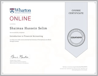 EDUCA
T
ION FOR EVE
R
YONE
CO
U
R
S
E
C E R T I F
I
C
A
TE
COURSE
CERTIFICATE
11/10/2015
Shaimaa Hussein Selim
Introduction to Financial Accounting
an online non-credit course authorized by University of Pennsylvania and offered
through Coursera
has successfully completed
Professor Brian J. Bushee
Gilbert and Shelley Harrison Professor
Wharton School, University of Pennsylvania
Verify at coursera.org/verify/Y97FUKLF8VFU
Coursera has confirmed the identity of this individual and
their participation in the course.
 