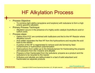 mol`bpp “Excellence in Applied Chemical Engineering”
HF Alkylation Process
• Process Objective:
– To combine light olefins (propylene and butylene) with isobutane to form a high
octane gasoline (alkylate).
• Primary Process Technique:
– Alkylation occurs in the presence of a highly acidic catalyst (hydroflouric acid or
sulfuric acid).
• Process steps:
– Olefins from FCC are combined with IsoButane and fed to the HF Reactor where
alkylation occurs
– Acid settler separates the free HF from the hydrocarbons and recycles the acid
back to the reactor
– A portion of the HF is regenerated to remove acid oils formed by feed
contaminants or hydrocarbon polymerization
– Hydrocarbons from settler go to the DeIsobutanizer for fractionating the propane
and isobutane from the n-butane and alkylate
– Propane is then fractionated from the isobutane; propane as a product and the
isobutane to be recycled to the reactor
– N-Butane and alkylate are deflourinated in a bed of solid adsorbent and
fractionated as separate products
Copyright © 2009 Process Engineering Associates, LLC. All rights reserved.
www.ProcessEngr.com
 