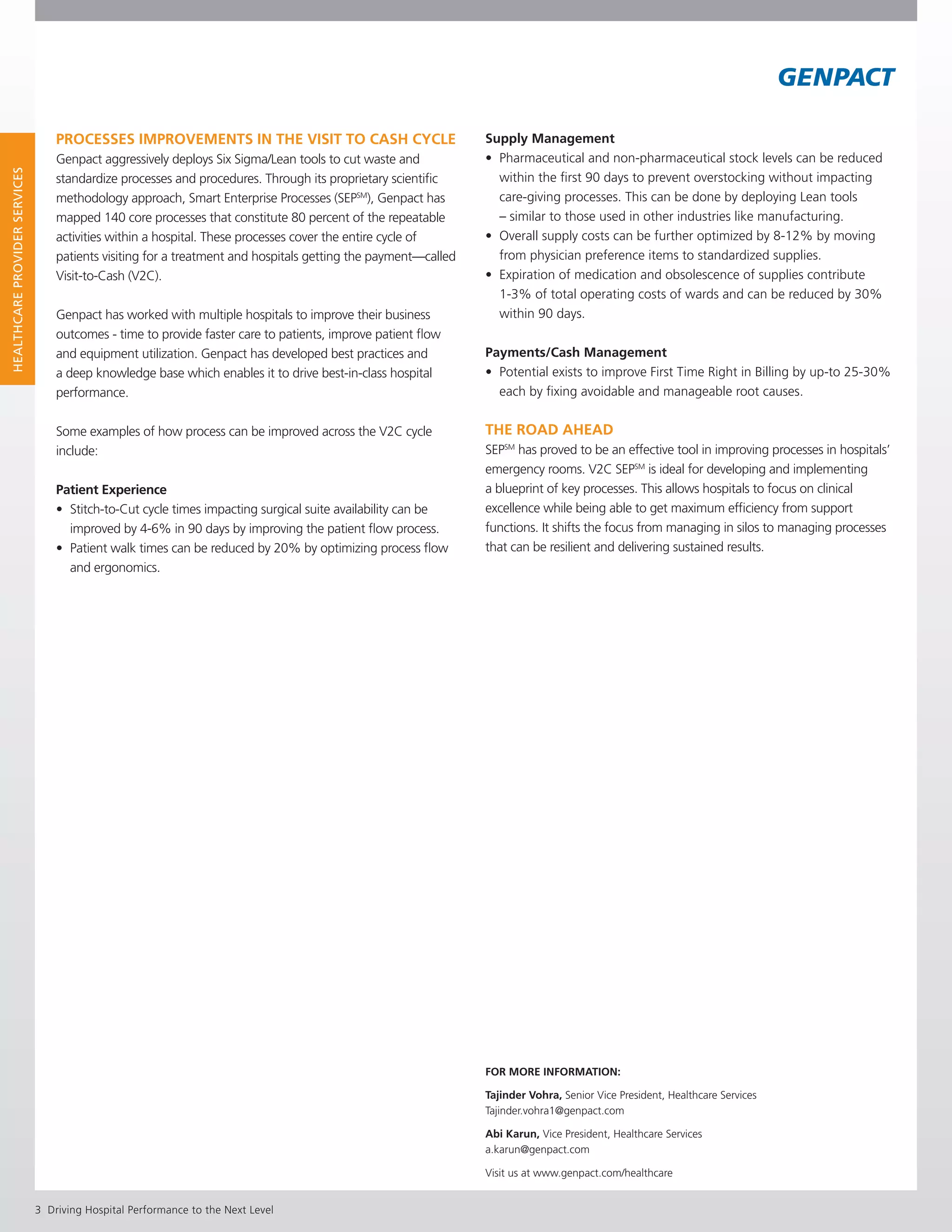 Driving Hospital Performance to the Next Level
HealthcareProviderServiceS
Supply Management
•	 Pharmaceutical and non-pharmaceutical stock levels can be reduced 	
	 within the first 90 days to prevent overstocking without impacting 		
	 care-giving processes. This can be done by deploying Lean tools 		
	 – similar to those used in other industries like manufacturing.
•	 Overall supply costs can be further optimized by 8-12% by moving 	
	 from physician preference items to standardized supplies.
•	 Expiration of medication and obsolescence of supplies contribute 	
	1-3% of total operating costs of wards and can be reduced by 30% 	
	 within 90 days.
Payments/Cash Management
•	 Potential exists to improve First Time Right in Billing by up-to 25-30% 	
	 each by fixing avoidable and manageable root causes.
The Road Ahead
SEPSM
has proved to be an effective tool in improving processes in hospitals’
emergency rooms. V2C SEPSM
is ideal for developing and implementing
a blueprint of key processes. This allows hospitals to focus on clinical
excellence while being able to get maximum efficiency from support
functions. It shifts the focus from managing in silos to managing processes
that can be resilient and delivering sustained results.
Processes Improvements in the Visit to Cash Cycle
Genpact aggressively deploys Six Sigma/Lean tools to cut waste and
standardize processes and procedures. Through its proprietary scientific
methodology approach, Smart Enterprise Processes (SEPSM
), Genpact has
mapped 140 core processes that constitute 80 percent of the repeatable
activities within a hospital. These processes cover the entire cycle of
patients visiting for a treatment and hospitals getting the payment—called
Visit-to-Cash (V2C).
Genpact has worked with multiple hospitals to improve their business
outcomes - time to provide faster care to patients, improve patient flow
and equipment utilization. Genpact has developed best practices and
a deep knowledge base which enables it to drive best-in-class hospital
performance.
Some examples of how process can be improved across the V2C cycle
include:
Patient Experience
•	 Stitch-to-Cut cycle times impacting surgical suite availability can be 		
	 improved by 4-6% in 90 days by improving the patient flow process.
•	 Patient walk times can be reduced by 20% by optimizing process flow 	
	 and ergonomics.
FOR MORE INFORMATION: 			
Tajinder Vohra, Senior Vice President, Healthcare Services
Tajinder.vohra1@genpact.com
Abi Karun, Vice President, Healthcare Services
a.karun@genpact.com
Visit us at www.genpact.com/healthcare
 