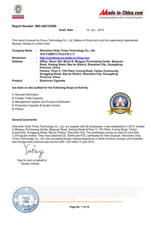 This document is issued by Bureau Veritas. Attention is drawn to the limitation of liability, indemnification and jurisdiction issues defined therein. Any
holder of this document is advised that information contained hereon is solely limited to visual examination of the safety and readily accessible portions
of consignment and reflects the Company's findings at the time of its intervention only and within the limits of Client's instructions, if any. The
company's sole responsibility is to its Client and this document does not exonerate parties to a transaction from exercising all their tights and
obligations under the transaction document. Any unauthorized alteration, forgery or falsification of the content or appearance of this document is
unlawful and offenders may be prosecuted to the fullest extent of the law.
Attention: To check the authenticity of testing/inspection report & certificate, please click: http://www.bvcerchina.cn/
Page No.: 1 of 16
Report Number: MIC-ASI152585
Audit Date : 15 Jun., 2015
This report is issued by Focus Technology Co., Ltd. (Made-in-China.com) and the supervising inspectorate
(Bureau Veritas) to confirm that:
Company Name : Shenzhen Ocity Times Technology Co., Ltd.
深圳市城橙时代科技有限公司
Showroom : http://ocitytimes.en.made-in-china.com
Address : Office: Room 542, Block B, Mingyou Purchasing Center, Baoyuan
Road, Xixiang Street, Bao’an District, Shenzhen City, Guangdong
Province, China
Factory: Floor 5, 17th Plant, Furong Road, Tantou Community,
Songgang Street, Bao’an District, Shenzhen City, Guangdong
Province, China
Product : Electronic Cigarette
has been on site audited for the Following Scope of Activity
General Comments:
Shenzhen Ocity Times Technology Co., Ltd. is a supplier with 62 employees; it was established in 2014, located
in Mingyou Purchasing Center, Baoyuan Road, Xixiang Street & Floor 5, 17th Plant, Furong Road, Tantou
Community, Songgang Street, Bao’an District, Shenzhen City. The workshops occupy an area of more than
1,270 square meters. They have obtained CE, RoHS and FCC certificates for their products. Shenzhen Ocity
Times Technology Co., Ltd. has successful foreign trading experience in North America, Europe, and Australia,
their foreign trade revenue was around USD 1.92 million in year 2014.
Sign for and on behalf of
Bureau Veritas
1. General Information
2. Foreign Trade Capacity
3. Management System and Product Certification
4. Production Capacity & Quality Control
5. Photos
 