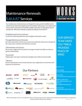 Maintenance Renewals
“Works Computing’s mission is to enable their clients to achieve unique business objectives by architecting, implementing, and supporting
the best overall IT infrastructure solutions.”
OUR SERVICES
TEAM SAVES
YOU TIME &
PROVIDES
PEACE OF
MIND
CONTACT US
TamaraAltavilla
Tamara.altavilla@workscomputing.com
Linda Stoker
Linda.stoker@workscomputing.com
WORKS COMPUTING
1801 AMERICAN BLVD. EAST
SUITE 12
BLOOMINGTON, MN 55425
952-746-1580
WWW.WORKSCOMPUTING.COM
S.M.A.R.T Services
Straightforward Service Contracts
Co-terminus planning tailored to your budget and business needs.
Managed Maintenance Renewals
Our team proactively reviews your account and will meet with you to manage the
life-cycle of your hardware and software renewals.
Administration of Contracts
We are your single point of contact to manage renewals and add-ons with our
partners listed below.
Resourceful
Helping plan next year’s maintenance budget and conduct renewal audits.
Tolerance
Recommending best service levels based on your application, environment and
tolerance for downtime.
Our Partners
Our maintenance renewal services are designed to make you feel confident and in
control of your planning, budgeting and renewals life-cycle process. Our experienced
services team is proactive and provides reliable information to help protect your IT
investments. Who knew renewals could be this efficient and S.M.A.R.T?
WC-SSP 04/22/15
 