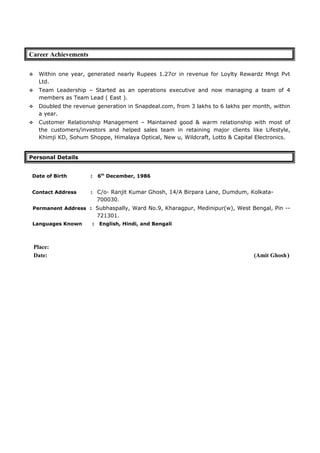 Career Achievements
 Within one year, generated nearly Rupees 1.27cr in revenue for Loylty Rewardz Mngt Pvt
Ltd.
 Team Leadership – Started as an operations executive and now managing a team of 4
members as Team Lead ( East ).
 Doubled the revenue generation in Snapdeal.com, from 3 lakhs to 6 lakhs per month, within
a year.
 Customer Relationship Management – Maintained good & warm relationship with most of
the customers/investors and helped sales team in retaining major clients like Lifestyle,
Khimji KD, Sohum Shoppe, Himalaya Optical, New u, Wildcraft, Lotto & Capital Electronics.
Personal Details
Date of Birth : 6th
December, 1986
Contact Address : C/o- Ranjit Kumar Ghosh, 14/A Birpara Lane, Dumdum, Kolkata-
700030.
Permanent Address : Subhaspally, Ward No.9, Kharagpur, Medinipur(w), West Bengal, Pin --
721301.
Languages Known : English, Hindi, and Bengali
Place:
Date: (Amit Ghosh)
 