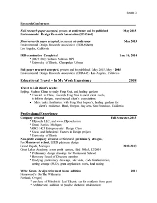 Smith 3
ResearchConferences________________________________________________________
Full research paper accepted, present at conference and be published May 2015
Environmental DesignResearch Association (EDRA46)
Short research paper accepted, to present at conference May 2015
Environmental Design Research Association (EDRAShort)
Los Angeles, California
IRB examination Completed Jan. 16, 2014
* (ID223280) William Sullivan RPI
* University of Illinois, Champaign Urbana
Full paper research accepted, present and be published, May 2015, May - 2015
Environmental Design Research Association (EDRA46) Los Angeles, California
EducationalTravel – In My Work Experience 2008
Travel to suit client’s needs:
Beijing, Suzhou China to study Feng Shui, and healing gardens
* Traveled to China, research Feng Shui to meet client needs,
to inform designs, meet/exceed client’s expectations.
 Main tasks: familiarize with Feng Shui bagwa’s, healing gardens for
client’s residence. Bend, Oregon, Bay area, San Francisco, California
ProfessionalExperience____________________________________________
Company created Fall Semester, 2013
* ETpouch LLC, and www.ETpouch.com
* Grand Rapids, Michigan
*ARCH 423 Entrepreneurial Design Class
* Social and Behavioral Factors in Design project
* University of Illinois
Non-profit company created, architectural preliminary designs,
For Montessori school, LEED platinum design
Grand Rapids, Michigan 2012-2013
Great Lakes Academy, a non profit venture, filed 501c3, 12/2014
* Preliminary design drawings for Montessori School
* Honorary Board of Directors member
* Readying preliminary drawings, site visits, code familiarization,
zoning change (PUD), grant application work, fund raising
Write Grant, design retirement home addition 2011
Homewood’s On The Willamette
Portland, Oregon)
* purchase of Mitsubishi Leaf Electric car for residents from grant
* Architectural addition to provide sheltered environment
 