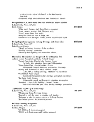 Smith 4
in which to wait, with a ‘ride board’ to sign into from the
front desk.
* Coordinate design and construction with Homewood’s director
Design16,000 sq. ft. stone home with steel mainframe, Forton columns
F. Peter Smith, Assoc. AIA, Inc.
Bend, Oregon 2008-2010
* China travel, Suzhou: study Feng Shui, as consultant
* house character to reflect Julia Morgan’s work
* home’s water drawn from aquifer
* Feng Shui characters used in design, use
* Greenhouse with Midnight Jasmine, Lutron moved flowers scent
Design8 spec homes; provide working drawings, and observation 2002-2008
F. Peter Smith, Assoc. AIA
Lake Oswego, Oregon
* Sketch, preliminary drawings, design resolution,
* Working drawings, observation
* Sketch-up Pro, beginning and Intermediate classes.
Illustration, 3d computer and design work for architecture firm 2001-2002
Ankrom Moisan Associated Architects, Portland Oregon
* Sunset Presbyterian Church, Lake Oswego, Oregon
3d Studio Max animations from AutoCAD drawings
* Water Tower Place – John’s Landing, Oregon
Photographic derived illustration presentation, Photoshop
* Rolling Hills Community Church, Portland, Oregon
AutoCAD 2d working drawings, 3d Studio Viz presentation
* World Mark Place, Oregon
Pencil and Prismacolor/marker drawings, conceptual presentation
* La Quinta Hotel, Oregon
Orthographic pencil, and Prismacolor drawings, presentation
* PeterKort 11 Spec Office Building, Portland, Oregon
Pencil and watercolor spec. office building drawings, presentation
Architectural 12,000 sq. ft. home design
F. Peter Smith, Assoc. AIA, Inc. 1999-2000
* Mountaintop home, Newburg, Oregon
* Learned to witch for water, in providing well location
* Driveway to allow fire engines access to the home, back up
* Pool water sprinkler fire protection provision
Developerbuilding design work
F. Peter Smith, Assoc. AIA, Inc.
Portland, Oregon 1998-1999
* (2) 4,000 sq. ft. homes re-designed
* 10,000 sq. ft. brick commercial building designed,
 